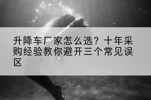 卓尼升降车厂家-怎么选？十年采购经验教你避开三个常见误区