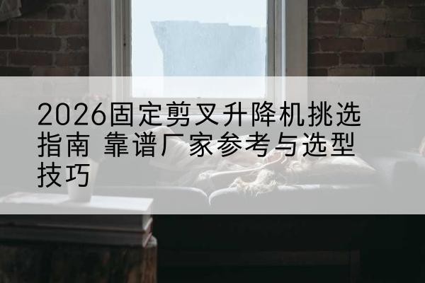 卓尼固定剪叉升降机厂家推荐-2026固定剪叉升降机挑选指南 靠谱厂家参考与选型技巧