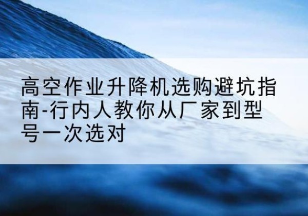 卓尼升降平台厂家-高空作业升降机选购避坑指南-行内人教你从厂家到型号一次选对