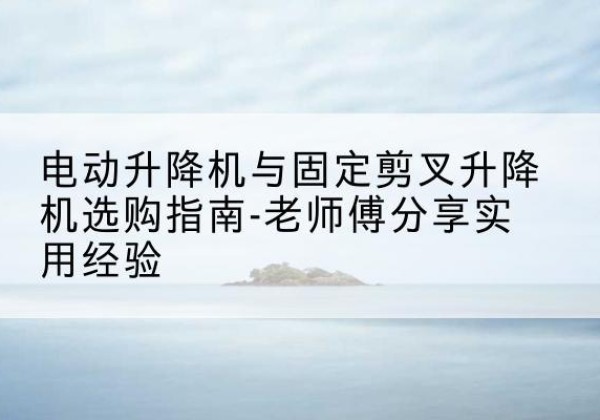 卓尼电动升降机怎么选-电动升降机与固定剪叉升降机选购指南-老师傅分享实用经验