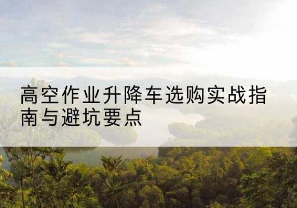 卓尼升降车怎么选-高空作业升降车选购实战指南与避坑要点
