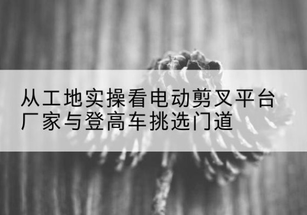 卓尼电动剪叉升降平台厂家-从工地实操看电动剪叉平台厂家与登高车挑选门道